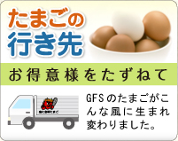 たまごの 行き先 お得意様をたずねて GFSのたまごがこんな風に生まれ変わりました。